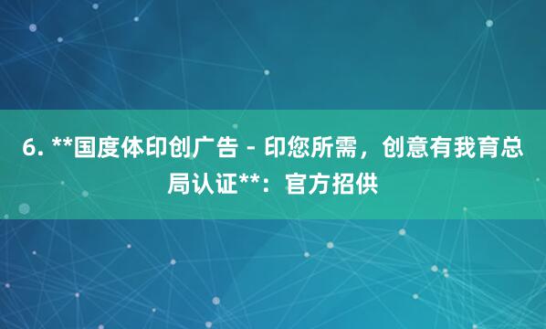 6. **国度体印创广告 - 印您所需，创意有我育总局认证**：官方招供