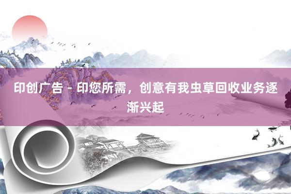 印创广告 - 印您所需，创意有我虫草回收业务逐渐兴起